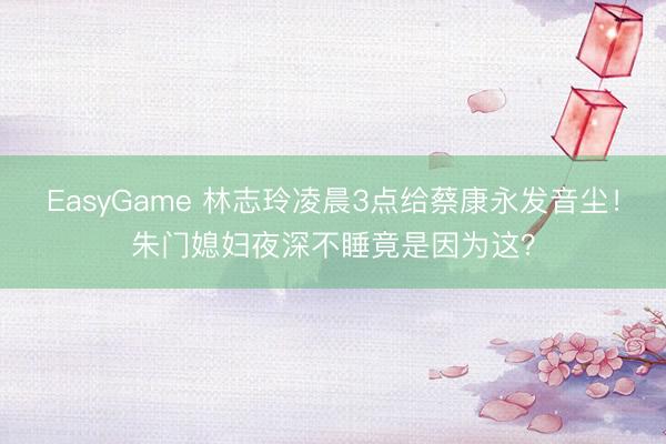 EasyGame 林志玲凌晨3点给蔡康永发音尘！朱门媳妇夜深不睡竟是因为这？