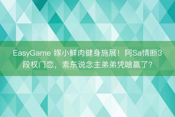 EasyGame 嫁小鲜肉健身施展！阿Sa情断3段权门恋，素东说念主弟弟凭啥赢了？