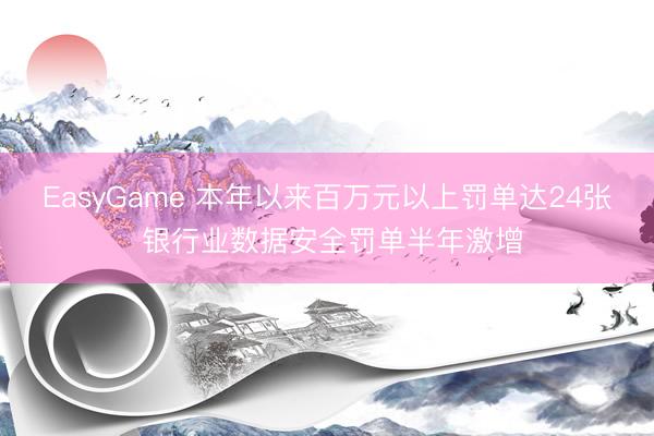 EasyGame 本年以来百万元以上罚单达24张 银行业数据安全罚单半年激增