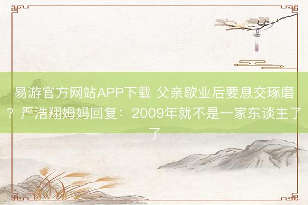 易游官方网站APP下载 父亲歇业后要息交琢磨？严浩翔姆妈回复：2009年就不是一家东谈主了