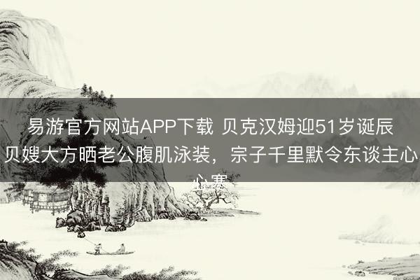 易游官方网站APP下载 贝克汉姆迎51岁诞辰，贝嫂大方晒老公腹肌泳装，宗子千里默令东谈主心寒
