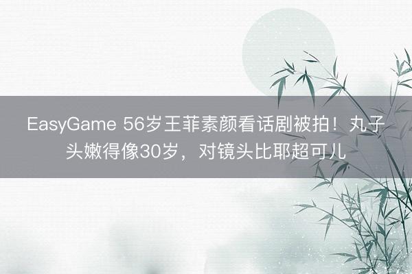 EasyGame 56岁王菲素颜看话剧被拍！丸子头嫩得像30岁，对镜头比耶超可儿