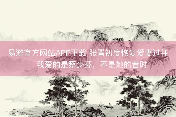 易游官方网站APP下载 张晋初度恢复爱妻过往：我爱的是蔡少芬，不是她的昔时