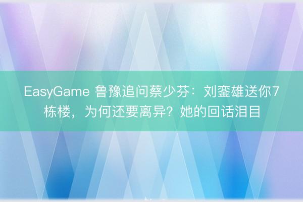 EasyGame 鲁豫追问蔡少芬：刘銮雄送你7栋楼，为何还要离异？她的回话泪目