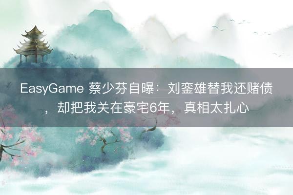 EasyGame 蔡少芬自曝：刘銮雄替我还赌债，却把我关在豪宅6年，真相太扎心