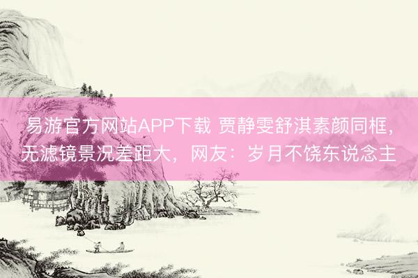 易游官方网站APP下载 贾静雯舒淇素颜同框，无滤镜景况差距大，网友：岁月不饶东说念主