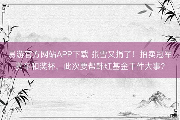 易游官方网站APP下载 张雪又捐了！拍卖冠军赛车和奖杯，此次要帮韩红基金干件大事？