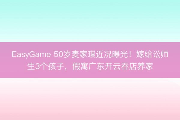 EasyGame 50岁麦家琪近况曝光！嫁给讼师生3个孩子，假寓广东开云吞店养家