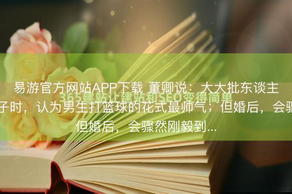 易游官方网站APP下载 董卿说：大大批东谈主在王老五骗子时，认为男生打篮球的花式最帅气；但婚后，会骤然刚毅到...