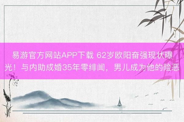 易游官方网站APP下载 62岁欧阳奋强现状曝光！与内助成婚35年零绯闻，男儿成为他的险恶