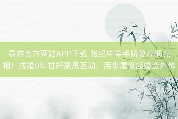 易游官方网站APP下载 张纪中牵手娇妻高调亮相！成婚9年甘好意思互动，用步履修起婚变外传