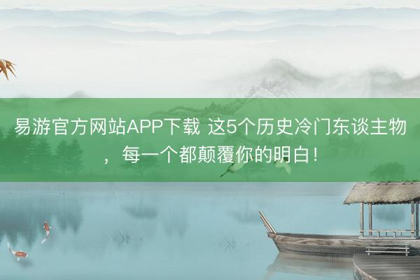 易游官方网站APP下载 这5个历史冷门东谈主物，每一个都颠覆你的明白！