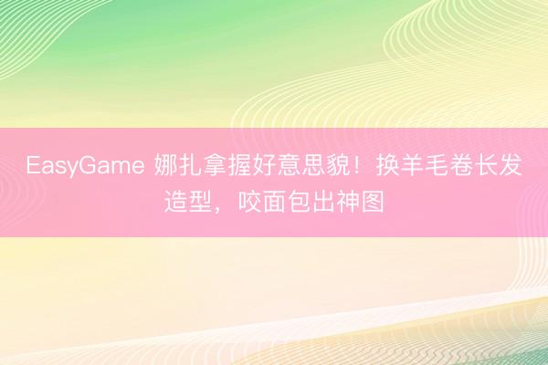 EasyGame 娜扎拿握好意思貌!换羊毛卷长发造型,咬面包出神图