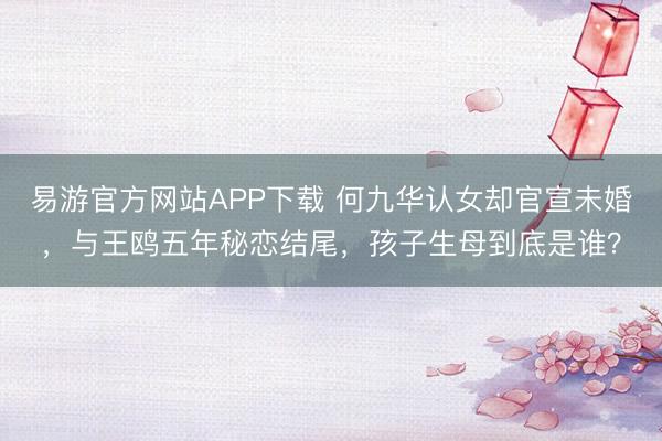 易游官方网站APP下载 何九华认女却官宣未婚，与王鸥五年秘恋结尾，孩子生母到底是谁？