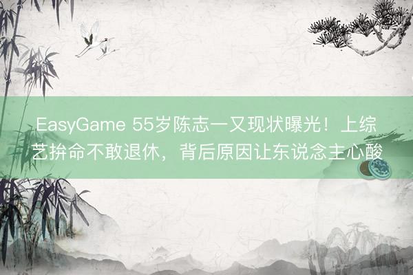 EasyGame 55岁陈志一又现状曝光！上综艺拚命不敢退休，背后原因让东说念主心酸