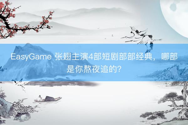 EasyGame 张翅主演4部短剧部部经典，哪部是你熬夜追的？