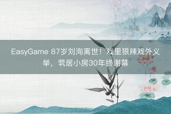 EasyGame 87岁刘洵离世！戏里狠辣戏外义举，茕居小房30年终谢幕