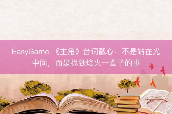 EasyGame 《主角》台词戳心：不是站在光中间，而是找到烽火一辈子的事