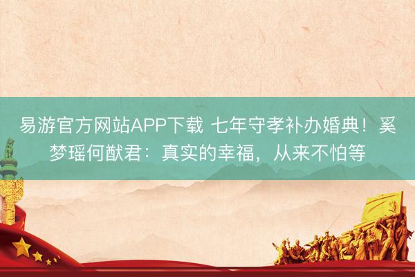 易游官方网站APP下载 七年守孝补办婚典！奚梦瑶何猷君：真实的幸福，从来不怕等