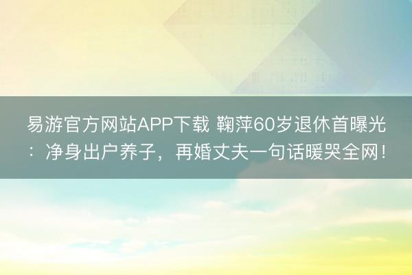 易游官方网站APP下载 鞠萍60岁退休首曝光:净身出户养子,再婚丈夫一句话暖哭全网!