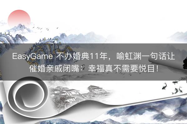 EasyGame 不办婚典11年，喻虹渊一句话让催婚亲戚闭嘴：幸福真不需要悦目！