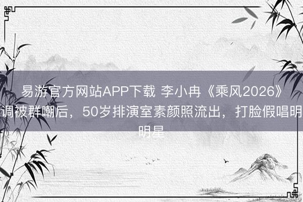 易游官方网站APP下载 李小冉《乘风2026》跑调被群嘲后，50岁排演室素颜照流出，打脸假唱明星