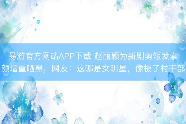 易游官方网站APP下载 赵丽颖为新剧剪短发素颜增重晒黑，网友：这哪是女明星，像极了村干部