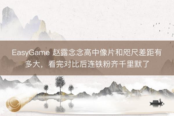 EasyGame 赵露念念高中像片和咫尺差距有多大，看完对比后连铁粉齐千里默了