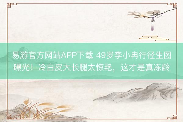 易游官方网站APP下载 49岁李小冉行径生图曝光!冷白皮大长腿太惊艳,这才是真冻龄