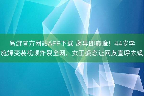 易游官方网站APP下载 离异即巅峰!44岁李施嬅变装视频炸裂全网,女王姿态让网友直呼太飒