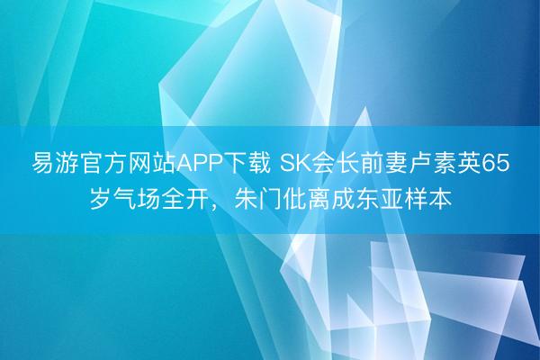 易游官方网站APP下载 SK会长前妻卢素英65岁气场全开，朱门仳离成东亚样本