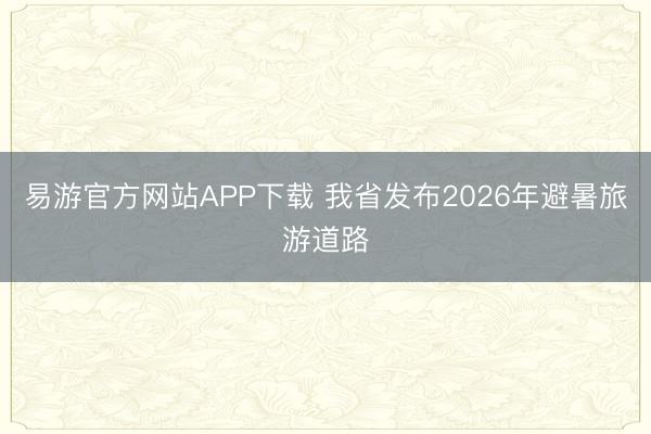 易游官方网站APP下载 我省发布2026年避暑旅游道路