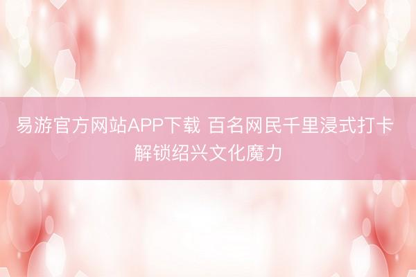 易游官方网站APP下载 百名网民千里浸式打卡 解锁绍兴文化魔力