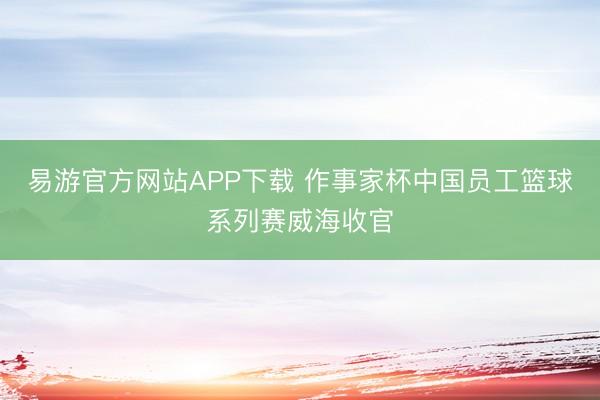 易游官方网站APP下载 作事家杯中国员工篮球系列赛威海收官