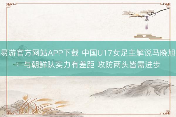 易游官方网站APP下载 中国U17女足主解说马晓旭：与朝鲜队实力有差距 攻防两头皆需进步