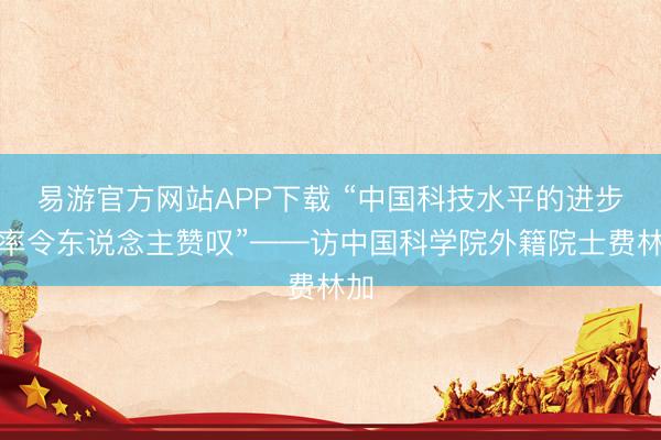 易游官方网站APP下载 “中国科技水平的进步速率令东说念主赞叹”——访中国科学院外籍院士费林加