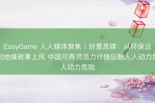 EasyGame 人人媒体聚焦｜好意思媒：从环保远见到地缘政事上风 中国可再灵活力计接应酬人人动力危险