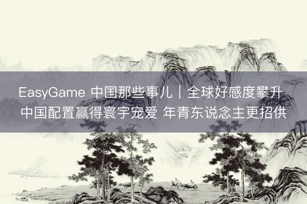 EasyGame 中国那些事儿|全球好感度攀升 中国配置赢得寰宇宠爱 年青东说念主更招供