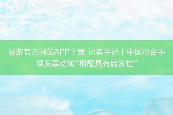 易游官方网站APP下载 记者手记丨中国可合手续发展劝诫“相配具有启发性”