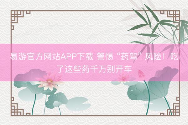 易游官方网站APP下载 警惕 “药驾” 风险！吃了这些药千万别开车