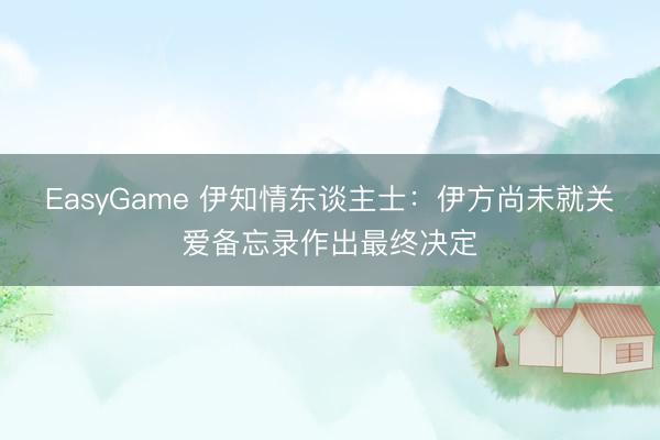 EasyGame 伊知情东谈主士：伊方尚未就关爱备忘录作出最终决定