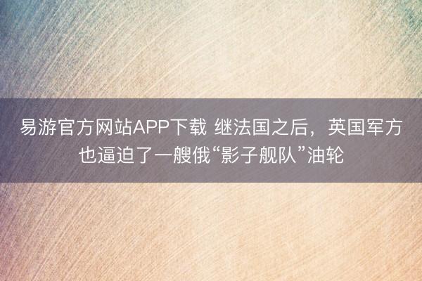 易游官方网站APP下载 继法国之后,英国军方也逼迫了一艘俄“影子舰队”油轮