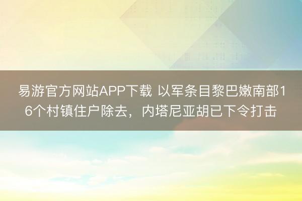 易游官方网站APP下载 以军条目黎巴嫩南部16个村镇住户除去，内塔尼亚胡已下令打击