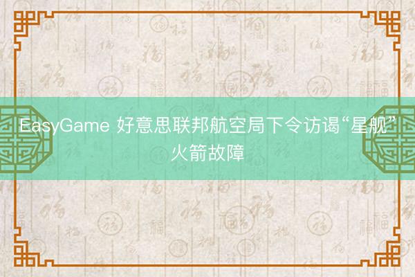 EasyGame 好意思联邦航空局下令访谒“星舰”火箭故障