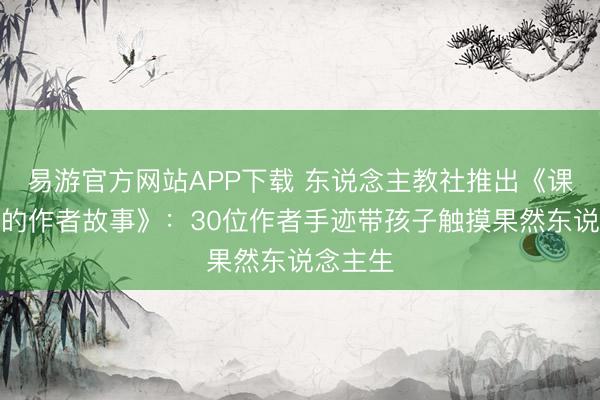 易游官方网站APP下载 东说念主教社推出《课文背后的作者故事》:30位作者手迹带孩子触摸果然东说念主生