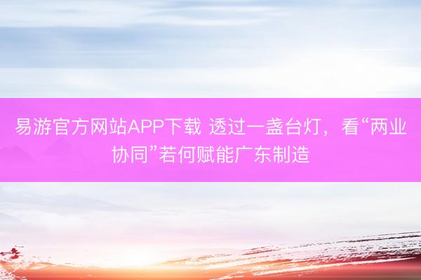 易游官方网站APP下载 透过一盏台灯，看“两业协同”若何赋能广东制造