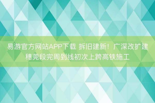 易游官方网站APP下载 拆旧建新！广深改扩建穗莞段完周到线初次上跨高铁施工
