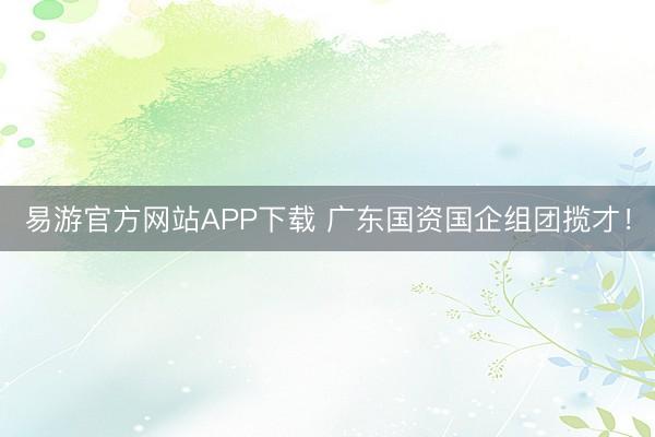 易游官方网站APP下载 广东国资国企组团揽才！