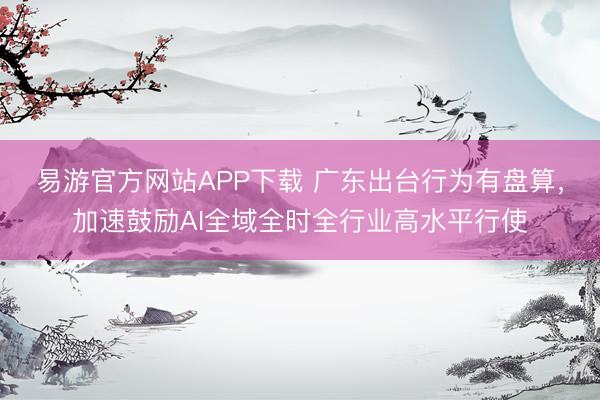 易游官方网站APP下载 广东出台行为有盘算，加速鼓励AI全域全时全行业高水平行使