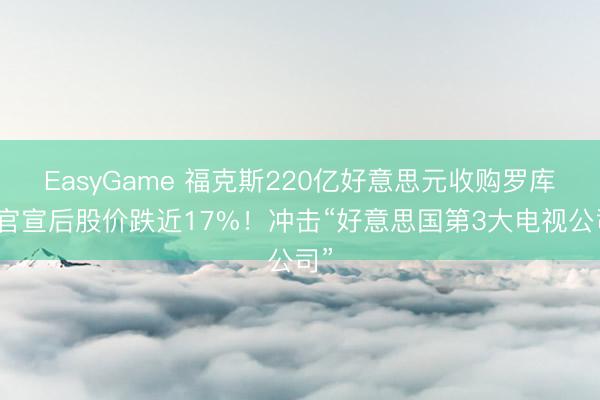 EasyGame 福克斯220亿好意思元收购罗库，官宣后股价跌近17%！冲击“好意思国第3大电视公司”